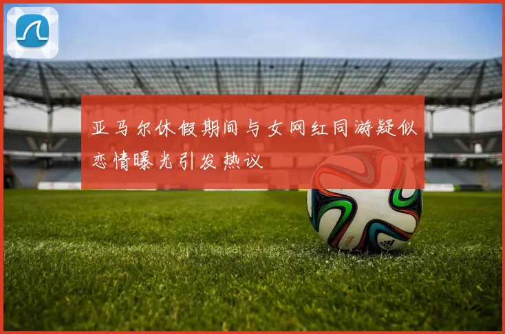 亚马尔休假期间与女网红同游疑似恋情曝光引发热议