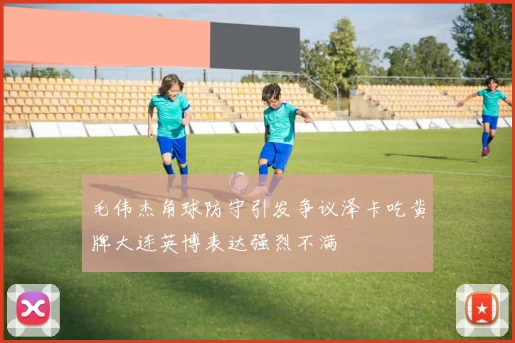 毛伟杰角球防守引发争议泽卡吃黄牌大连英博表达强烈不满