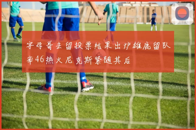 字母哥去留投票结果出炉雄鹿留队率46热火尼克斯紧随其后