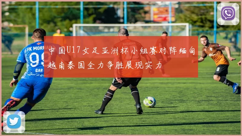 中国U17女足亚洲杯小组赛对阵缅甸越南泰国全力争胜展现实力