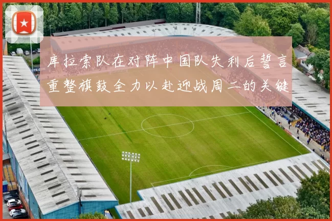 库拉索队在对阵中国队失利后誓言重整旗鼓全力以赴迎战周二的关键比赛