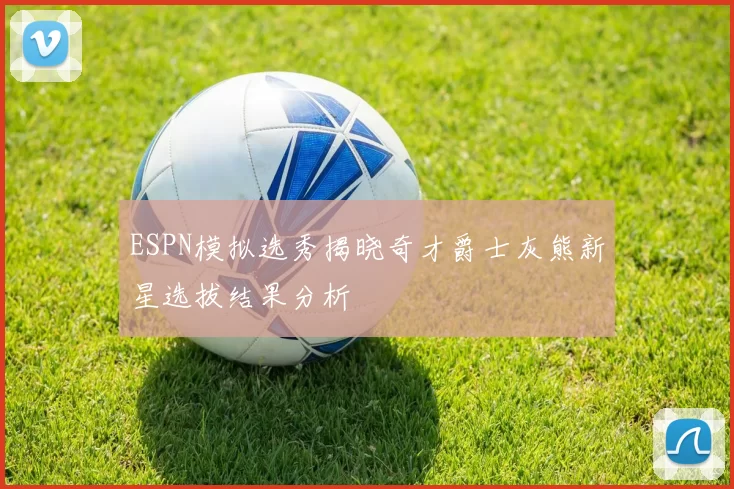 ESPN模拟选秀揭晓奇才爵士灰熊新星选拔结果分析
