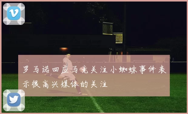 罗马诺回应马竞关注小蜘蛛事件表示很高兴媒体的关注