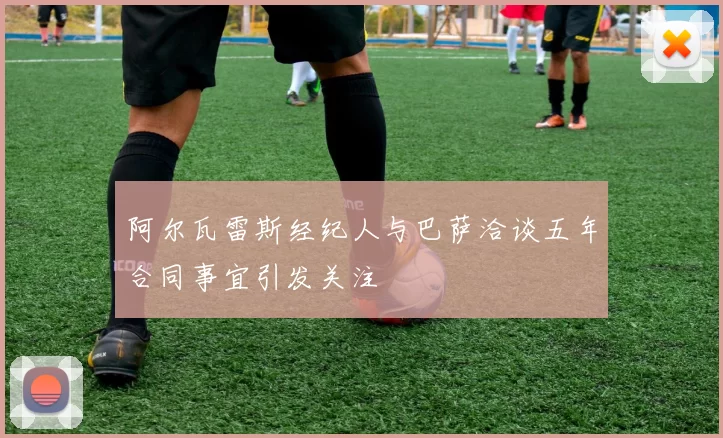 阿尔瓦雷斯经纪人与巴萨洽谈五年合同事宜引发关注