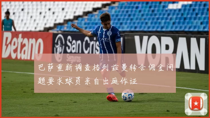 巴萨重新调查格列兹曼转会佣金问题要求球员亲自出庭作证