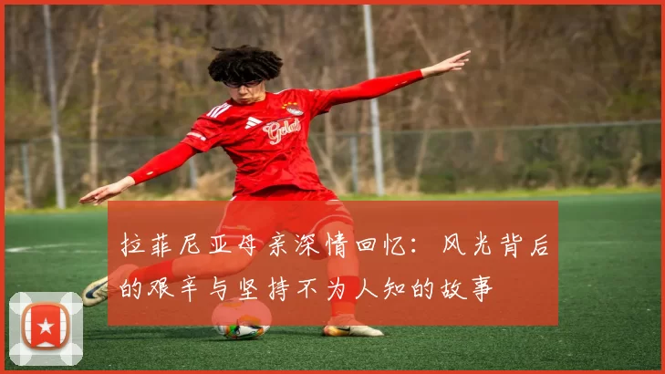 拉菲尼亚母亲深情回忆：风光背后的艰辛与坚持不为人知的故事