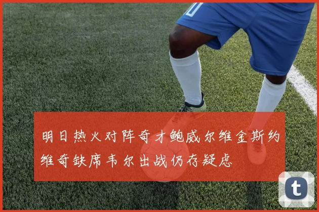 明日热火对阵奇才鲍威尔维金斯约维奇缺席韦尔出战仍存疑虑