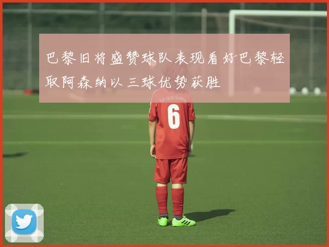 巴黎旧将盛赞球队表现看好巴黎轻取阿森纳以三球优势获胜