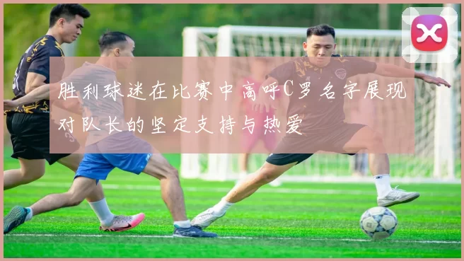 胜利球迷在比赛中高呼C罗名字展现对队长的坚定支持与热爱
