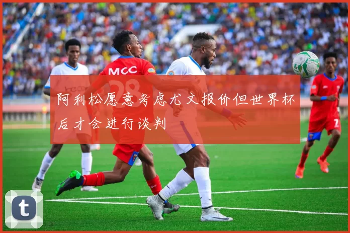 阿利松愿意考虑尤文报价但世界杯后才会进行谈判